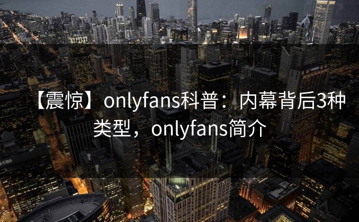 【震惊】onlyfans科普：内幕背后3种类型，onlyfans简介