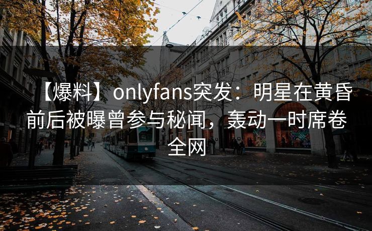 【爆料】onlyfans突发：明星在黄昏前后被曝曾参与秘闻，轰动一时席卷全网