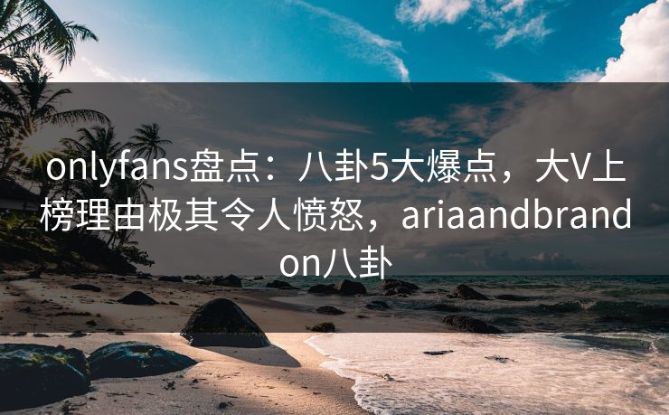 onlyfans盘点：八卦5大爆点，大V上榜理由极其令人愤怒，ariaandbrandon八卦