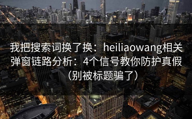 我把搜索词换了换：heiliaowang相关弹窗链路分析：4个信号教你防护真假（别被标题骗了）