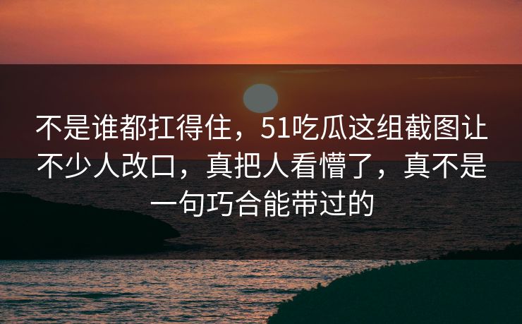 不是谁都扛得住，51吃瓜这组截图让不少人改口，真把人看懵了，真不是一句巧合能带过的