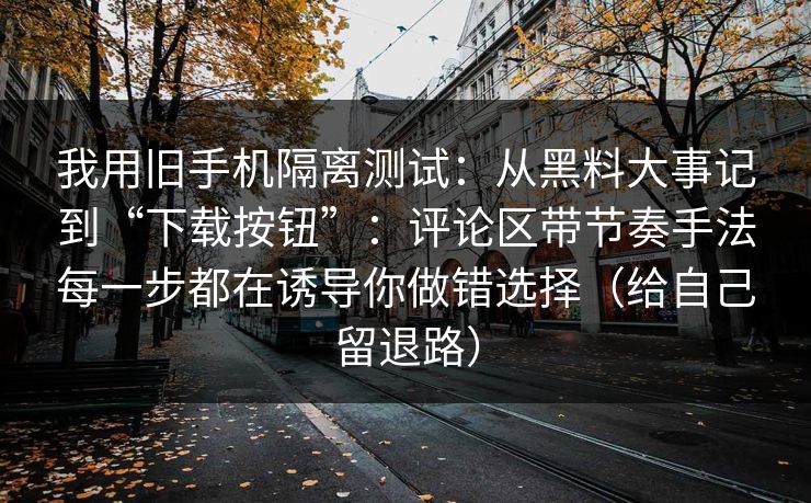 我用旧手机隔离测试：从黑料大事记到“下载按钮”：评论区带节奏手法每一步都在诱导你做错选择（给自己留退路）