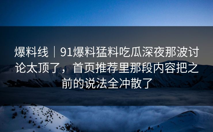 爆料线｜91爆料猛料吃瓜深夜那波讨论太顶了，首页推荐里那段内容把之前的说法全冲散了