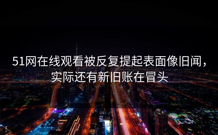 51网在线观看被反复提起表面像旧闻，实际还有新旧账在冒头