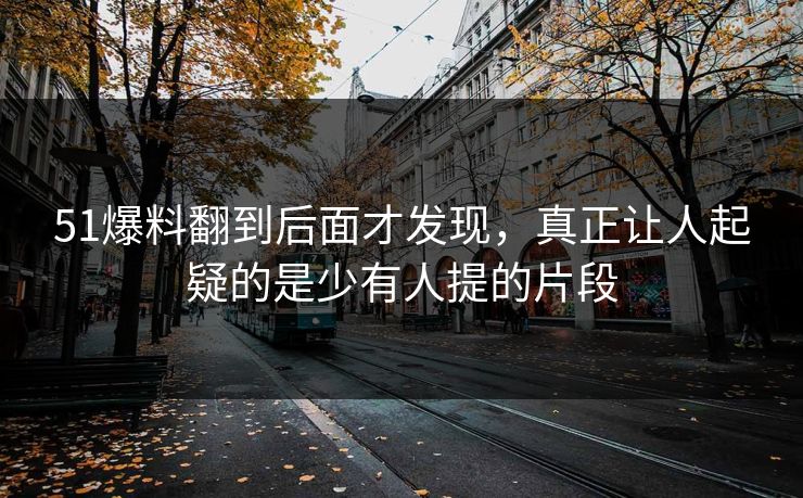 51爆料翻到后面才发现，真正让人起疑的是少有人提的片段