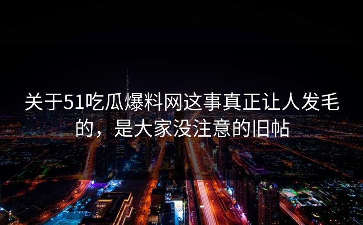 关于51吃瓜爆料网这事真正让人发毛的，是大家没注意的旧帖