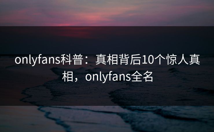 onlyfans科普：真相背后10个惊人真相，onlyfans全名