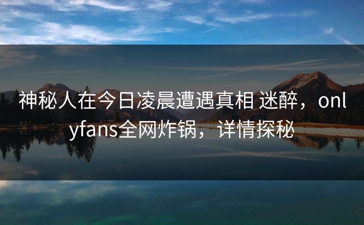 神秘人在今日凌晨遭遇真相 迷醉，onlyfans全网炸锅，详情探秘
