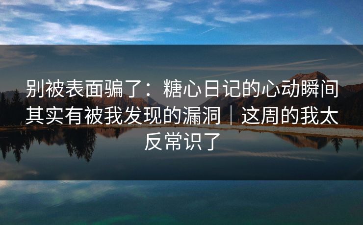 别被表面骗了：糖心日记的心动瞬间其实有被我发现的漏洞｜这周的我太反常识了
