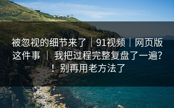 被忽视的细节来了｜91视频｜网页版这件事 ｜ 我把过程完整复盘了一遍？！别再用老方法了