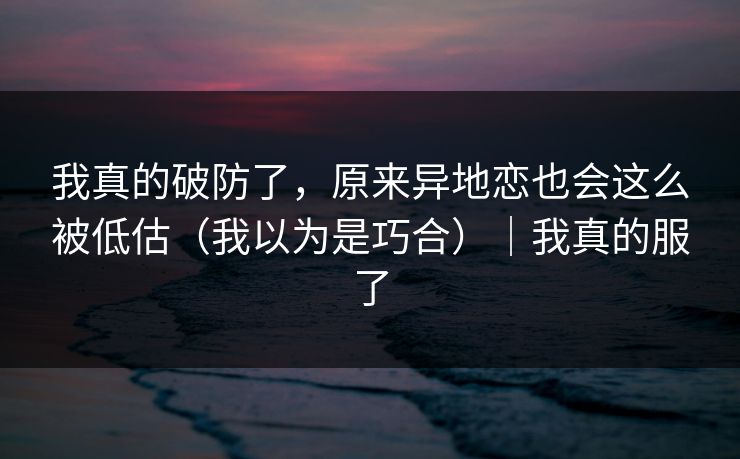我真的破防了，原来异地恋也会这么被低估（我以为是巧合）｜我真的服了
