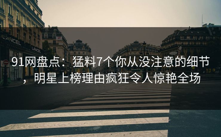 91网盘点：猛料7个你从没注意的细节，明星上榜理由疯狂令人惊艳全场