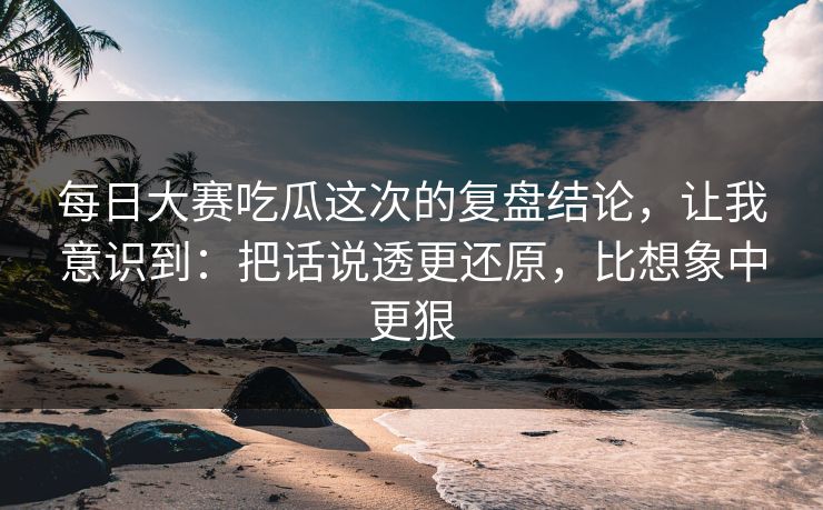 每日大赛吃瓜这次的复盘结论，让我意识到：把话说透更还原，比想象中更狠