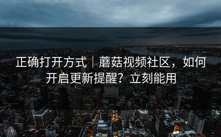 正确打开方式｜蘑菇视频社区，如何开启更新提醒？立刻能用